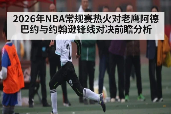 2026年NBA常规赛热火对老鹰阿德巴约与约翰逊锋线对决前瞻分析