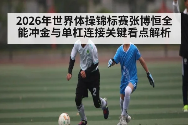 2026年世界体操锦标赛张博恒全能冲金与单杠连接关键看点解析
